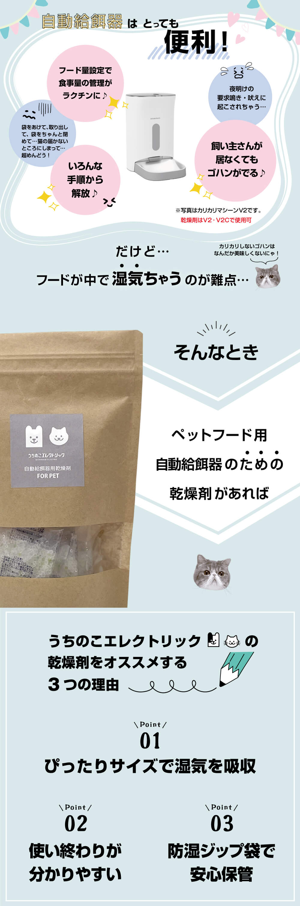 自動給餌器はとっても便利！ フード量設定で食事量の管理がラクチンに♪ 袋を開けて取り出して、袋をちゃんと閉めて…猫の届かないところにしまって…超めんどう！ いろんな手順から解放♪ 夜明けの欲求鳴き・吠えに起こされちゃう… 飼い主さんが居なくてもゴハンがでる♪ だけど…フードの中で湿気ちゃうのが難点… カリカリしないゴハンはなんだか美味しくないにゃ！ そんなときペットフード用自動給餌器のための乾燥剤があれば うちのこエレクトリックの乾燥剤をおススメする3つの理由 point01 ぴったりサイズで湿気を吸収 point02 使い終わりが分かりやすい point03 防湿ジップ袋で安心保管