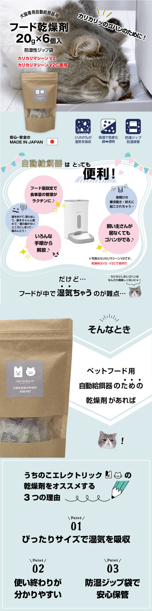 猫専用 自動給餌器用 フード乾燥剤 20g×6個入 カリカリッのゴハンのために！ 防湿性ジップ袋 安心・安全の MADE IN JAPAN シリカゲルが湿気を吸収 吸湿で色変化 緑⇒透明 防湿ジップ 防湿保管 自動給餌器はとっても便利！ フード量設定で食事量の管理がラクチンに♪ 袋を開けて取り出して、袋をちゃんと閉めて…猫の届かないところにしまって…超めんどう！ いろんな手順から解放♪ 夜明けの欲求鳴き・吠えに起こされちゃう… 飼い主さんが居なくてもゴハンがでる♪ だけど…フードの中で湿気ちゃうのが難点… カリカリしないゴハンはなんだか美味しくないにゃ！ そんなときペットフード用自動給餌器のための乾燥剤があれば うちのこエレクトリックの乾燥剤をおススメする3つの理由 point01 ぴったりサイズで湿気を吸収 point02 使い終わりが分かりやすい point03 防湿ジップ袋で安心保管