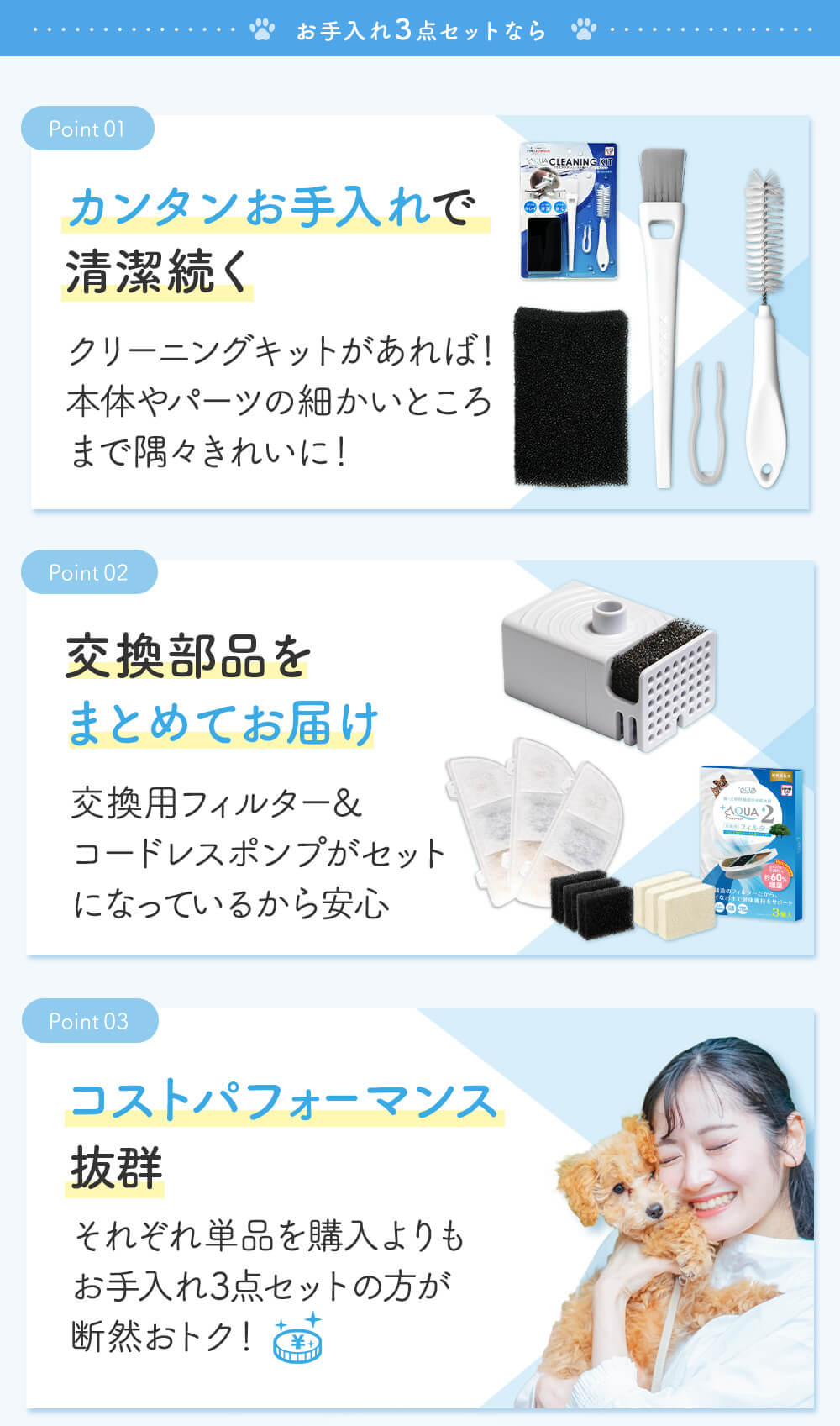 お手入れ3点セットなら カンタンお手入れで清潔続く クリーニングキットがあれば！本体やパーツの細かいところまで隅々きれいに！ 交換部品をまとめてお届け 交換用フィルター&コードレスポンプがセットになっているから安心 コストパフォーマンス抜群 それぞれ単品を購入よりもお手入れ3点セットの方が断然おトク！