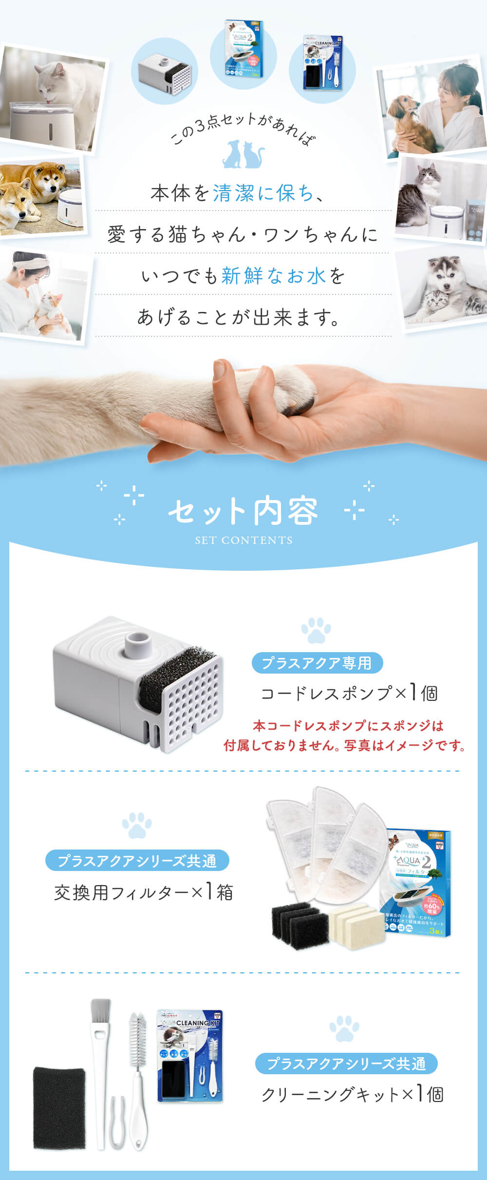 この3点セットがあれば本体を清潔に保ち、愛する猫ちゃん・ワンちゃんにいつでも新鮮なお水をあげることが出来ます。 セット内容 プラスアクア専用コードレスポンプ×1個 プラスアクアシリーズ共通交換用フィルター×１箱 プラスアクアシリーズ共通クリーニングキット×1個