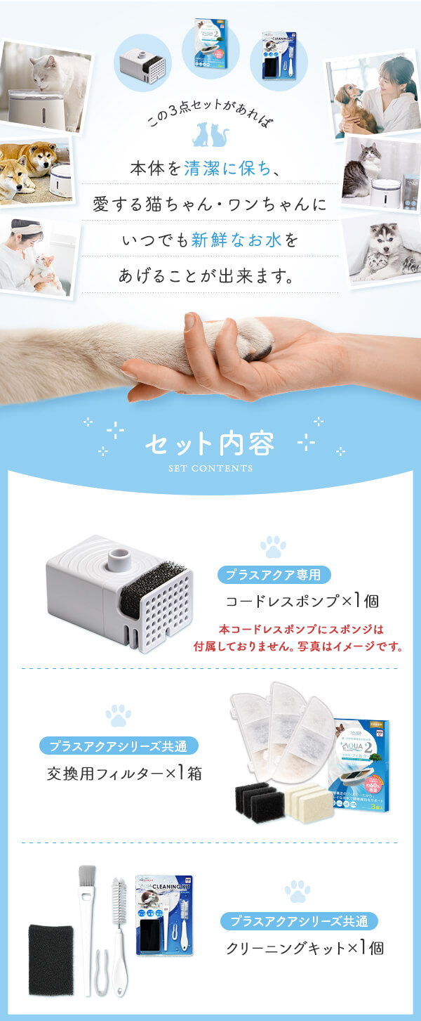 この3点セットがあれば本体を清潔に保ち、愛する猫ちゃん・ワンちゃんにいつでも新鮮なお水をあげることが出来ます。 セット内容 プラスアクア専用コードレスポンプ×1個 プラスアクアシリーズ共通交換用フィルター×１箱 プラスアクアシリーズ共通クリーニングキット×1個