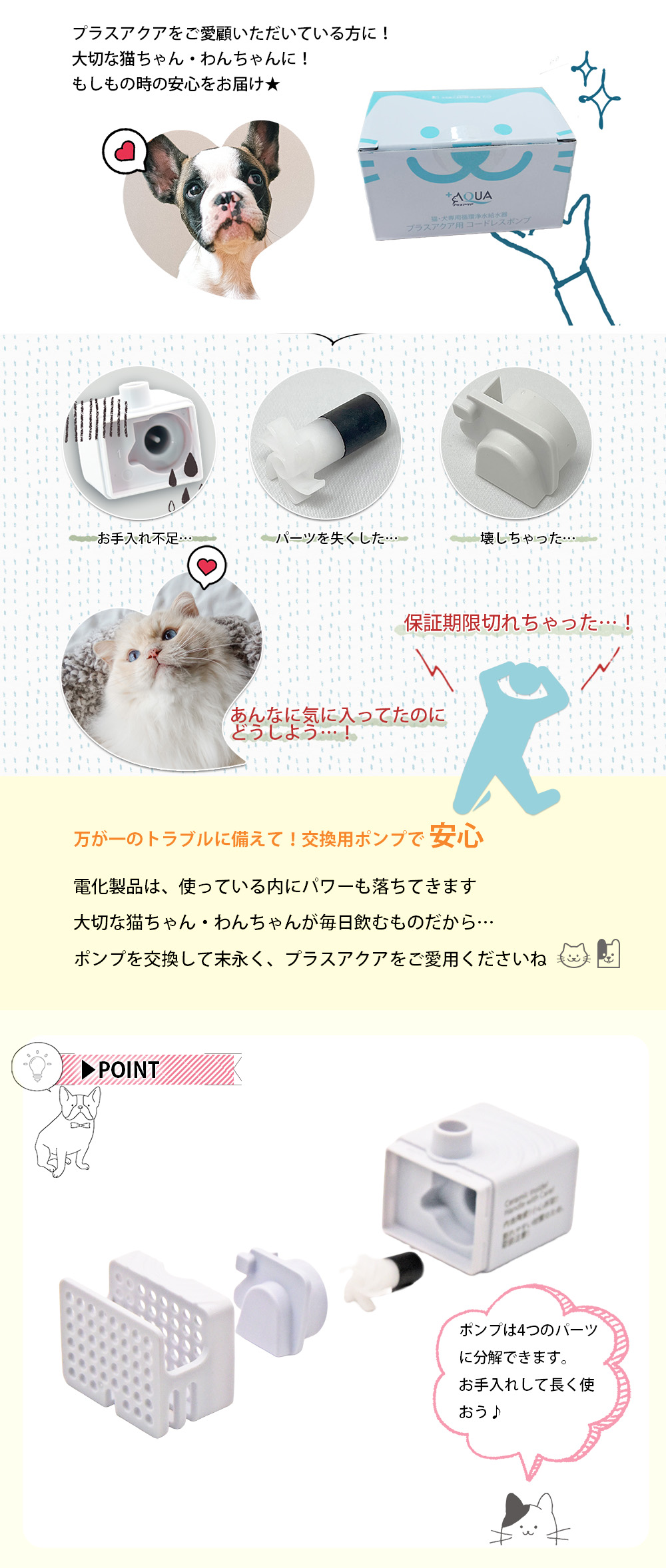 プラスアクアをご愛顧いただいている方に！大切な猫ちゃん・わんちゃんに！もしもの時の安心をお届け★ こんな時…お手入れ不足…パーツを失くした…壊しちゃった…。保証期限切れちゃった…！あんなに気に入ってたのにどうしよう…！ 万が一のトラブルに備えて！交換用ポンプで安心 電化製品は、使っている内にパワーも落ちてきます。大切な猫ちゃん・わんちゃんが毎日飲むものだから… ポンプを交換して末永く、プラスアクアをご愛用くださいね