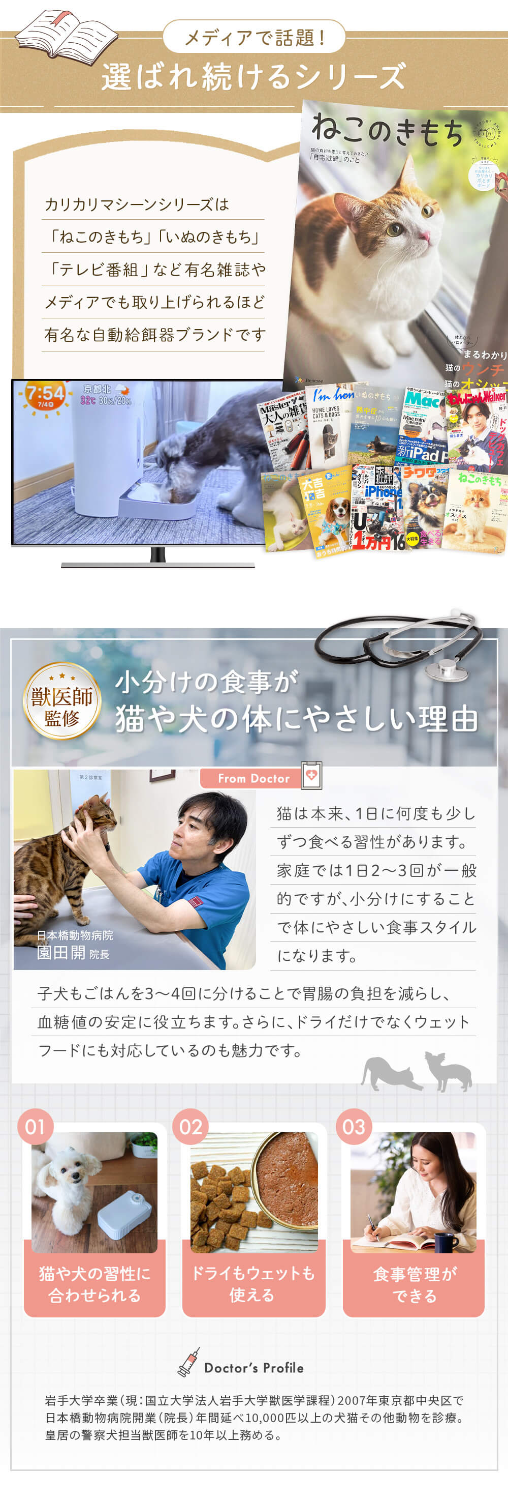 メディアで話題！選ばれ続けるシリーズ カリカリマシーンシリーズは「ねこのきもち」「いぬのきもち」「テレビ番組」など有名雑誌やメディアでも取り上げられるほど有名です。
獣医師監修　小分けの食事が猫や犬の体にやさしい理由 猫や犬の習慣に合わせて小分けにすることで胃腸の負担を減らし、血糖値の安定に役立ちます。さらにドライだけでなくウエットフードにも対応しているのも魅力です。