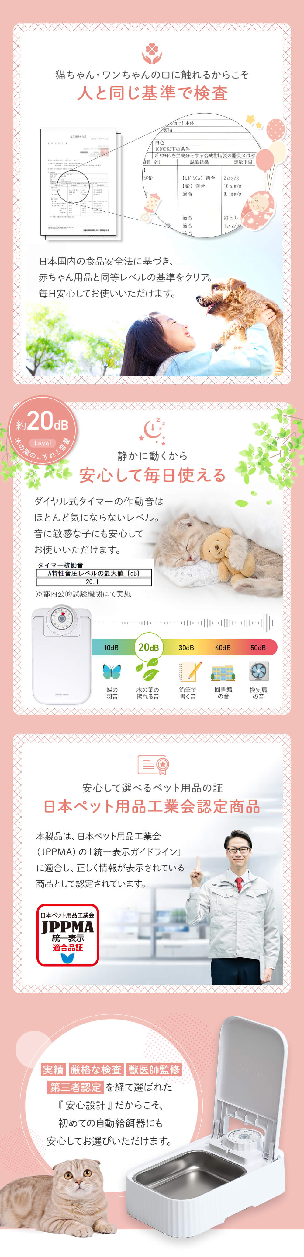 猫ちゃん・ワンちゃんの口に触れるからこそ人と同じ基準で検査　日本国内の食事安全法に基づき、赤ちゃん用品と同等レベルの基準をクリア。毎日安心してお使いいただけます。
約20dB 木の葉の擦れる音レベル かに動くから安心して毎日使える。ダイヤル式のタイマーの作動音はほとんど気にならレベル。音に敏感な子にも安心してお使いいただけます。
安心して選べるペット用品の証 日本ペット用品工業会認定商品 JPPMA認定
