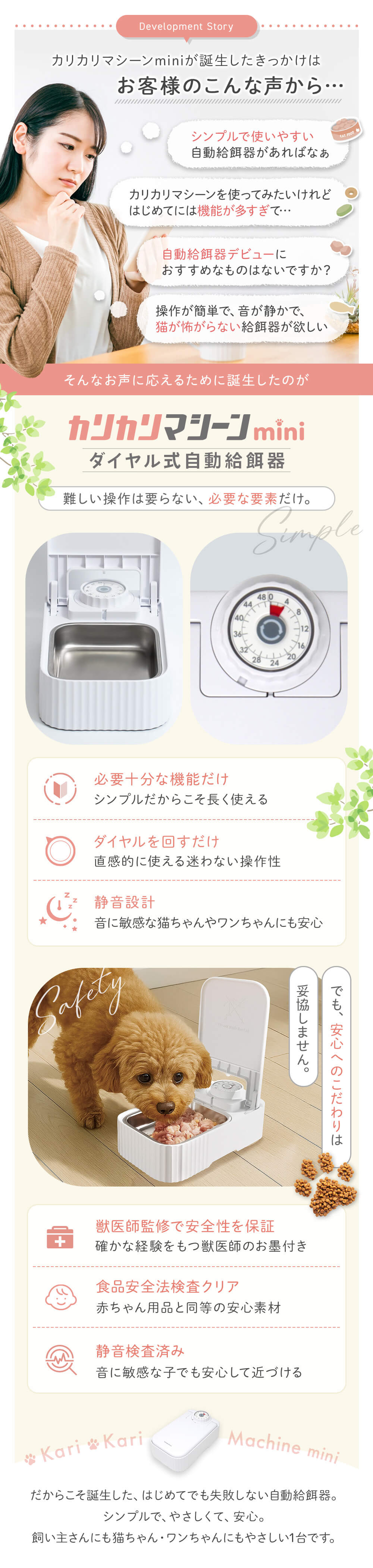 誕生のきっかけはお客様のこんな声から シンプルで使いやすい自動給餌器があればなぁ 使ってみたいけど機能が多すぎる 自動給餌器デビューにおすすめなものはないですか？など　そんなお声に応えるために誕生したのがカリカリマシーンmini 必要な機能のみ　ダイヤルをまわすだけ さらに静音設計 でも安心へのこだわりは妥協しません。獣医師監修&第三者機関の検査済み（静音性・安全法）