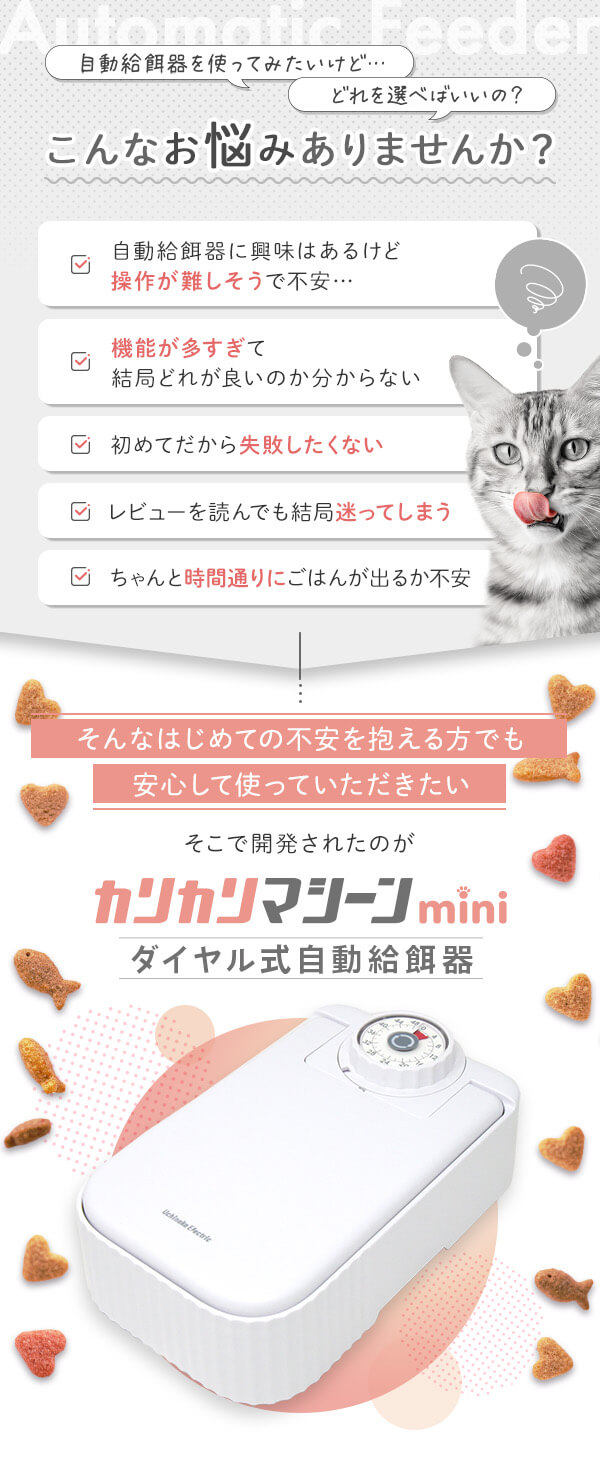 こんなお悩みありませんか？自動給餌器に興味はあるけど操作が難しそうで不安 機能が多すぎて結局どれが良いのかわからない 初めてだから失敗したくない レビューを読んでも結局迷ってしまう ちゃんと時間通りにごはんが出るか不安　そんな初めての不安を抱える方でも安心して使っていただきたい　そこで開発されたのがカリカリマシーンmini　ダイヤル式自動給餌器