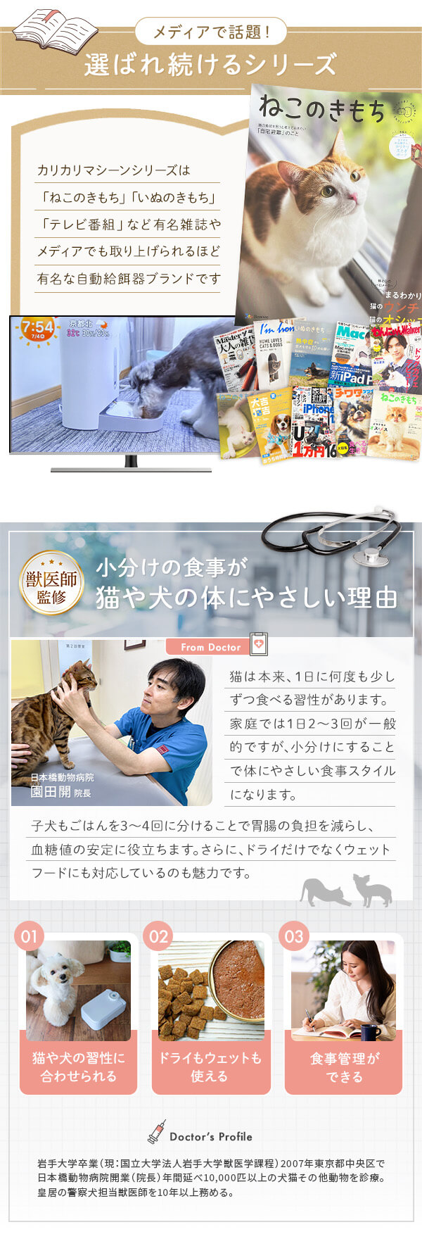 メディアで話題！選ばれ続けるシリーズ カリカリマシーンシリーズは「ねこのきもち」「いぬのきもち」「テレビ番組」など有名雑誌やメディアでも取り上げられるほど有名です。
獣医師監修　小分けの食事が猫や犬の体にやさしい理由 猫や犬の習慣に合わせて小分けにすることで胃腸の負担を減らし、血糖値の安定に役立ちます。さらにドライだけでなくウエットフードにも対応しているのも魅力です。