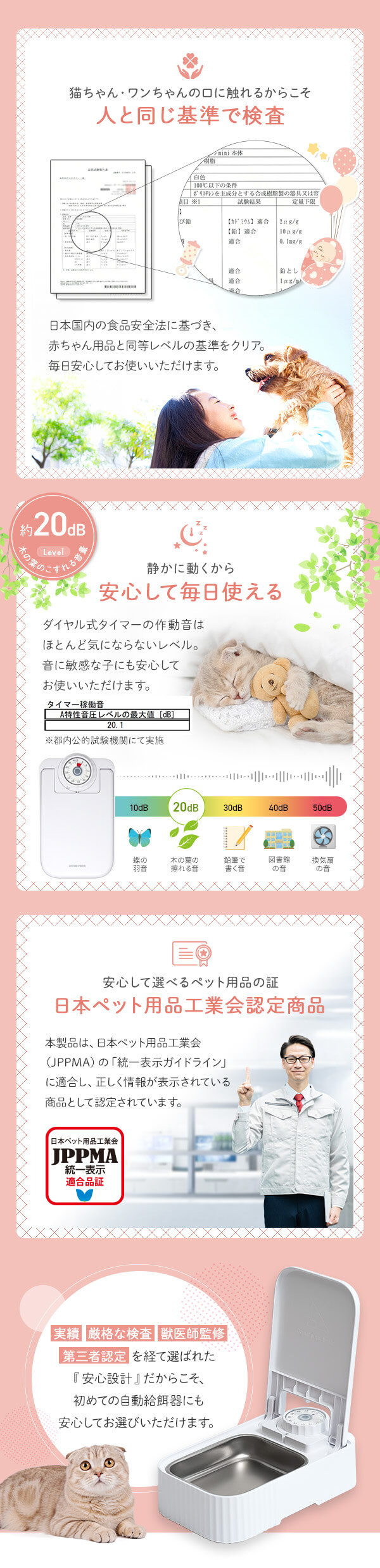 猫ちゃん・ワンちゃんの口に触れるからこそ人と同じ基準で検査　日本国内の食事安全法に基づき、赤ちゃん用品と同等レベルの基準をクリア。毎日安心してお使いいただけます。
約20dB 木の葉の擦れる音レベル かに動くから安心して毎日使える。ダイヤル式のタイマーの作動音はほとんど気にならレベル。音に敏感な子にも安心してお使いいただけます。
安心して選べるペット用品の証 日本ペット用品工業会認定商品 JPPMA認定