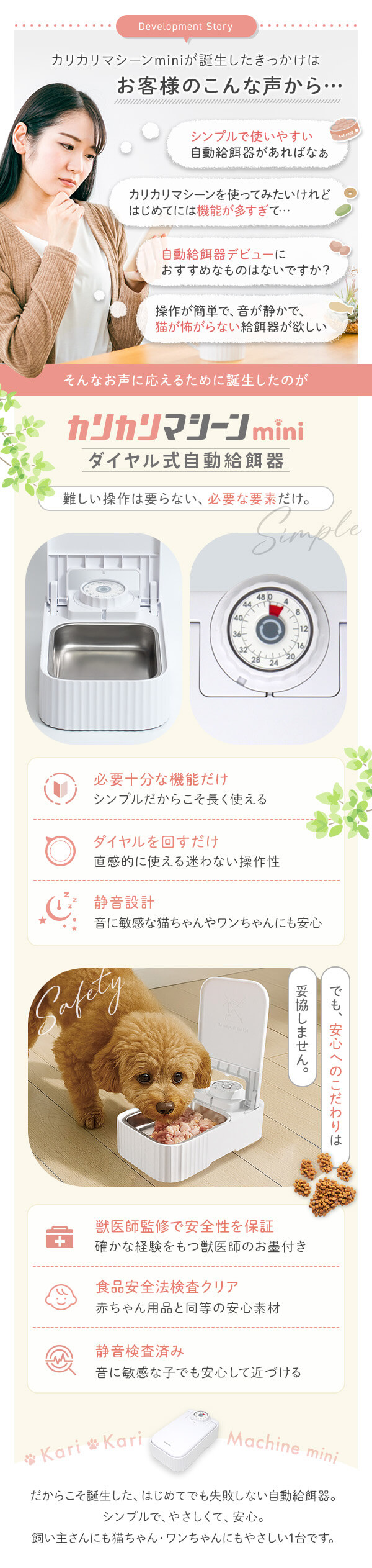 誕生のきっかけはお客様のこんな声から シンプルで使いやすい自動給餌器があればなぁ 使ってみたいけど機能が多すぎる 自動給餌器デビューにおすすめなものはないですか？など　そんなお声に応えるために誕生したのがカリカリマシーンmini 必要な機能のみ　ダイヤルをまわすだけ さらに静音設計 でも安心へのこだわりは妥協しません。獣医師監修&第三者機関の検査済み（静音性・安全法）