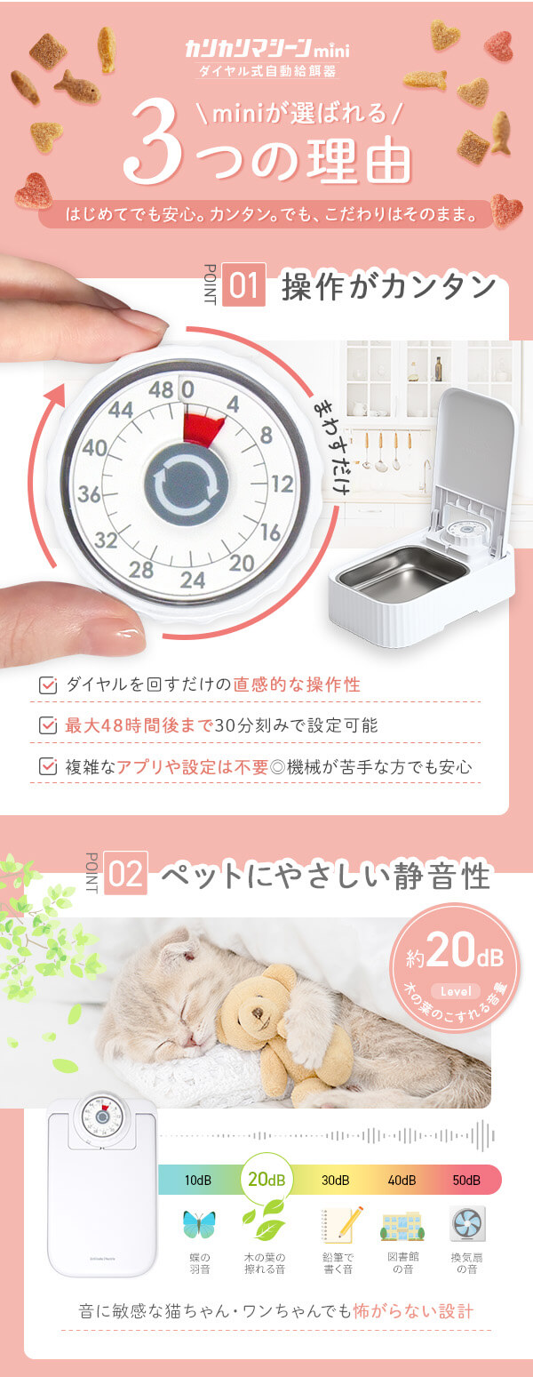 miniが選ばれる3つの理由 操作がカンタン ダイヤルを回すだけ 直感的な操作性 最大48時間まで 30分刻みで設定可能 アプリや設定は不要 機械が苦手な方も安心 ペットにやさしい静音性 約20dB　木の葉の擦れる音 音に敏感な猫ちゃん・ワンちゃんでも怖がらない設計