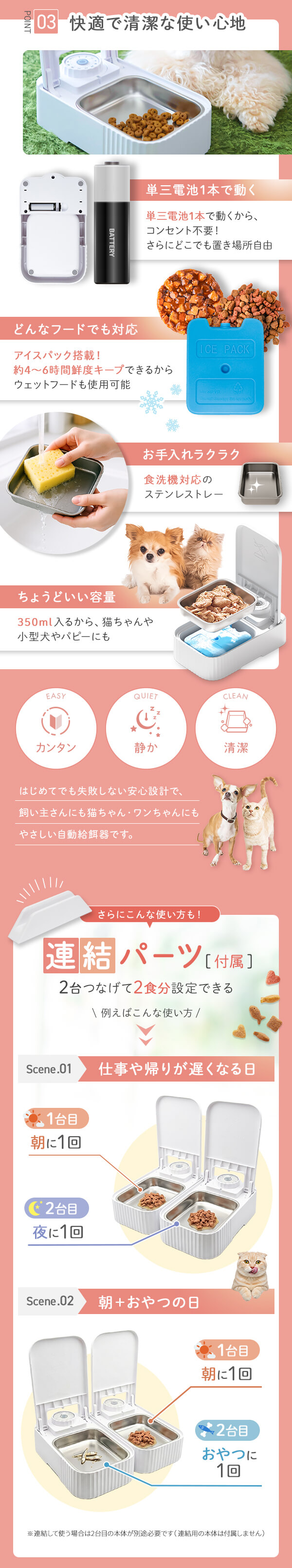 快適で清潔な使い心地 単三電池1本で動く　コンセント不要　さらにどこでも置き場所自由 どんなフードでも対応　アイスパック搭載 約4～6時間鮮度キープできるからウエットフードも使用可能
お手入れラクラク食洗機対応ステンレストレイ ちょうどいい容量 350ml入るから、猫ちゃんや小型犬・パピーにも 連結パーツ（付属）。2台つなげて2食分設定できるウェットフード自動給餌器。仕事や帰りが遅くなる日は1台目で朝に1回、2台目で夜に1回給餌。朝とおやつの日は1台目で朝に1回、2台目でおやつに1回給餌できる使い方を紹介。