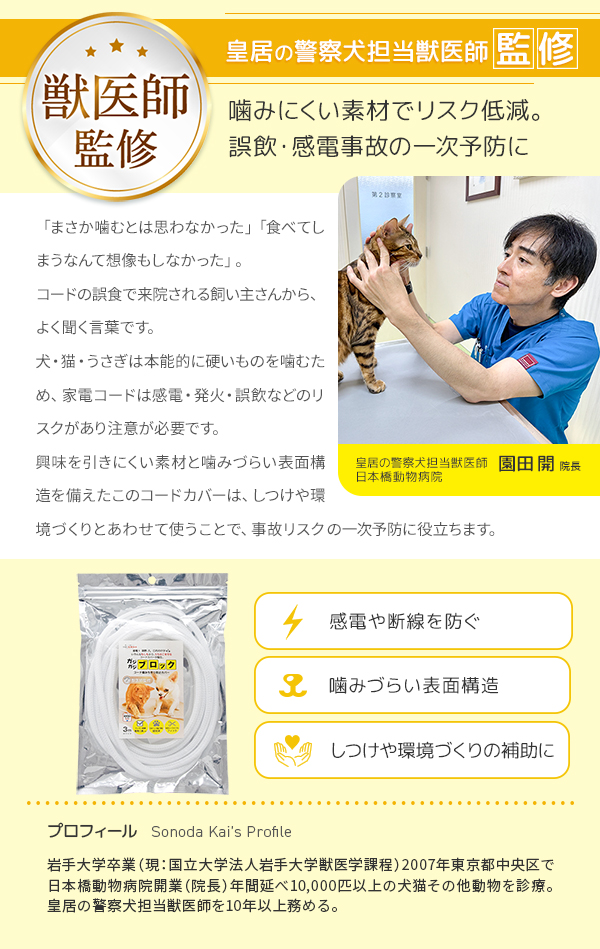 皇居の警察犬担当獣医師日本橋動物病院園田開院長監修。噛みにくい素材でリスク低減。しつけや環境づくりにあわせて、誤飲・感電事故の一時予防に。感電や断線を防ぐ。噛みづらい表面構造。しつけや環境づくりの補助に