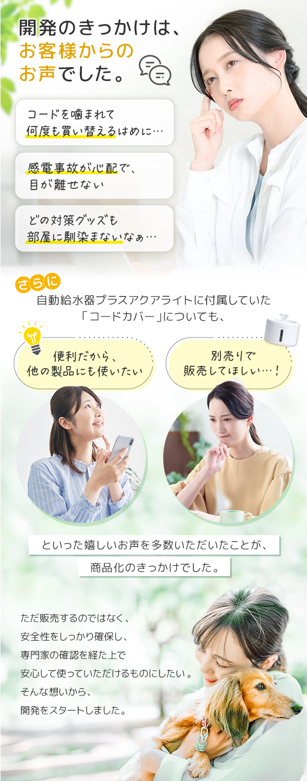 開発はお客様のお声でした。コードを噛まれて何度も買い替えたり、感電事故が心配で目が離せない。どの対策グッズも部屋に馴染まない。さらにプラスアクアライトに付属していたコードカバーについても便利だから別売りで販売してほしいなどの嬉しいお声をもとに商品化