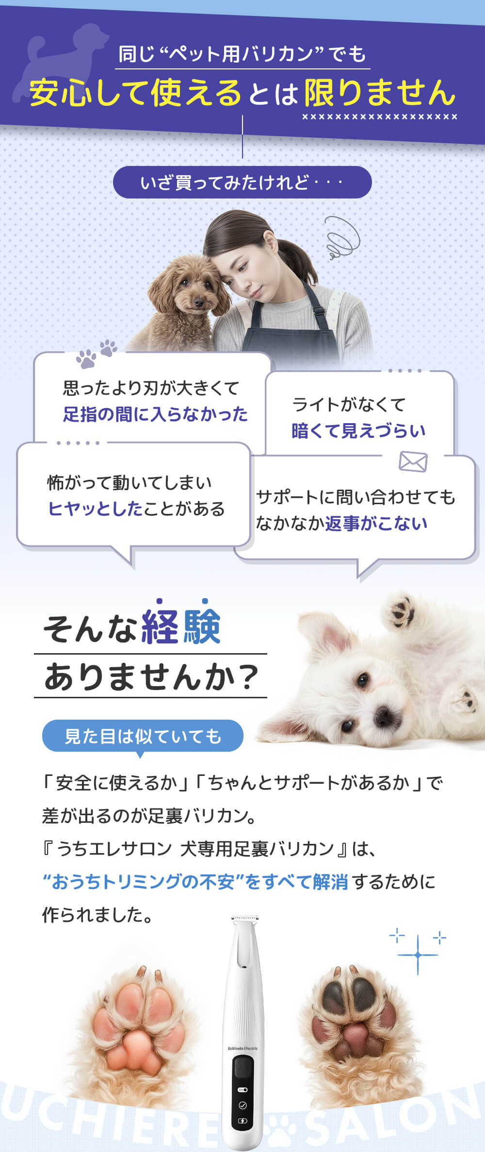 同じペット用バリカンでも安心して使えるとは限りません。いざ買ってみたけれど、思ったより刃が大きくて足指の間に入らなかった。ライトがなくて暗くて見えづらい。などそんな経験ありませんか？　おうちトリミングの不安をすべて解消するために作られました。