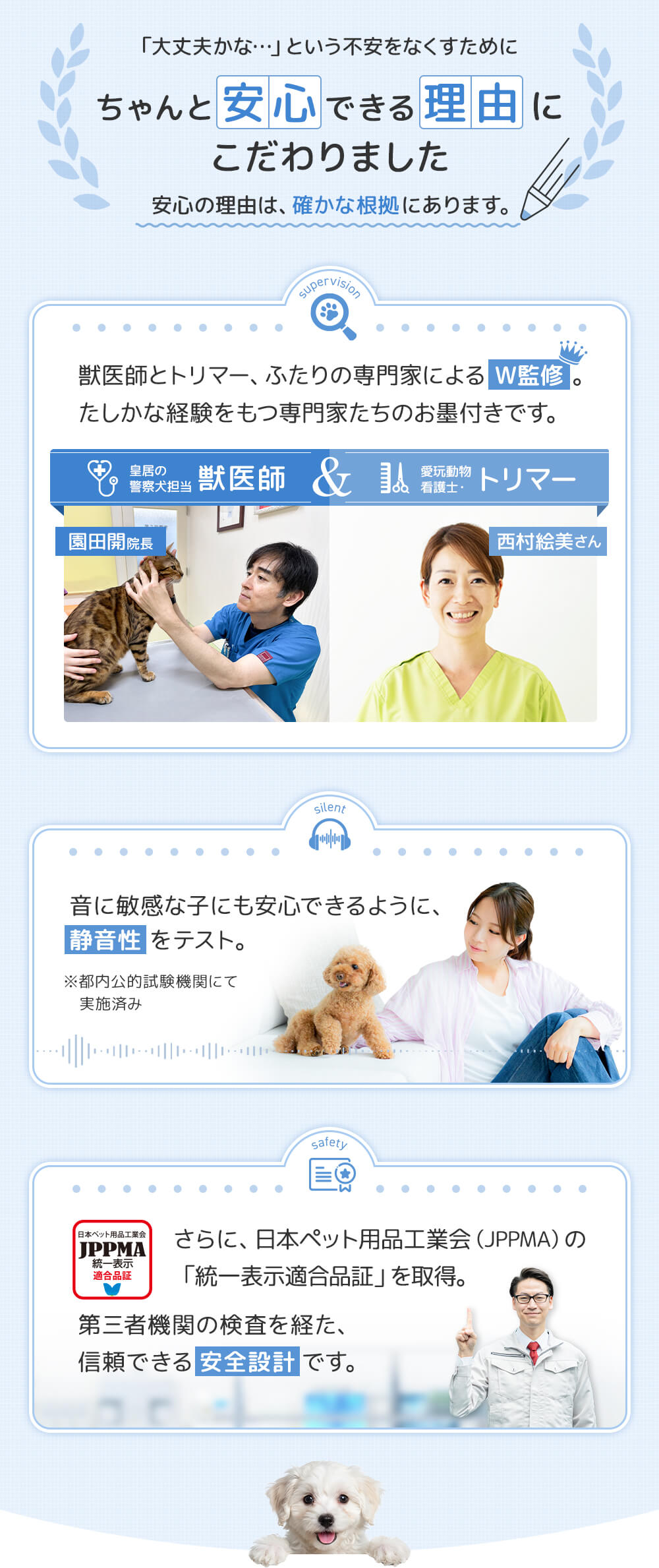 こだわり 獣医師・トリマー、二人の専門家によるW監修 確かな経験をもつ専門家たちのお墨付きです。音に敏感な子にも安心できるように静音性テスト済み。さらに日本ペット用品工業会認証済みです。