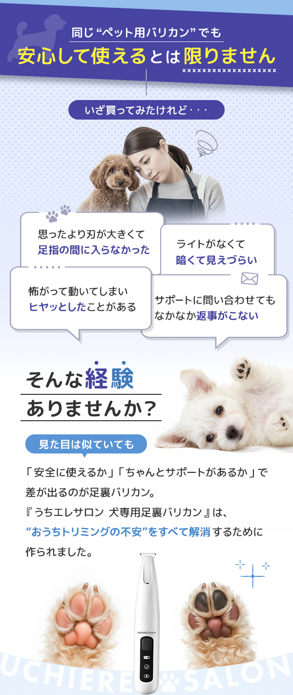 同じペット用バリカンでも安心して使えるとは限りません。いざ買ってみたけれど、思ったより刃が大きくて足指の間に入らなかった。ライトがなくて暗くて見えづらい。などそんな経験ありませんか？　おうちトリミングの不安をすべて解消するために作られました。