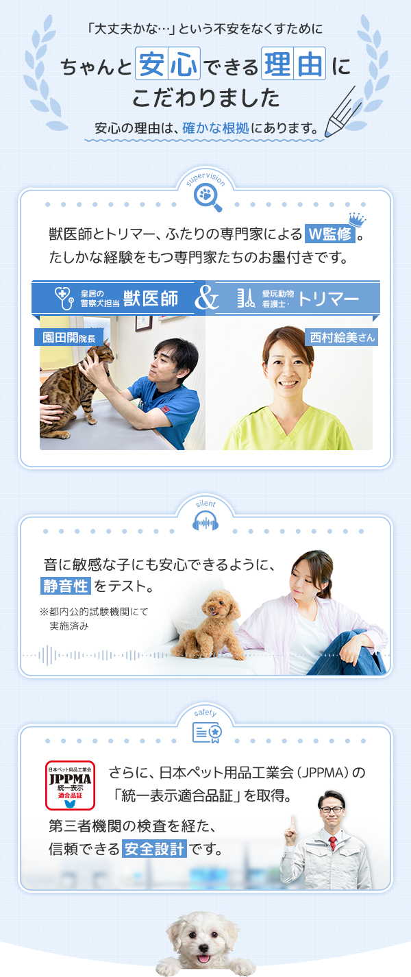 こだわり 獣医師・トリマー、二人の専門家によるW監修 確かな経験をもつ専門家たちのお墨付きです。音に敏感な子にも安心できるように静音性テスト済み。さらに日本ペット用品工業会認証済みです。