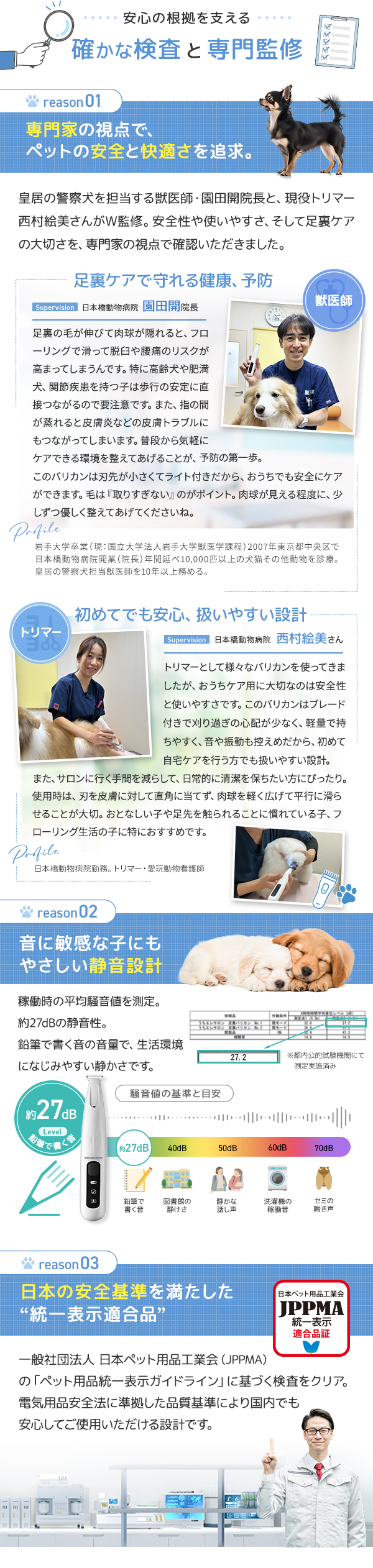 確かな検査と専門監修 理由1：日本橋動物病院院長園田開先生 日本橋動物病院トリマー・愛玩動物看護士の西村絵美さん監修 理由2：音に敏感な子にもやさしい静音設計 約27dB。日本ペット用品工業会認定済み JPPMA