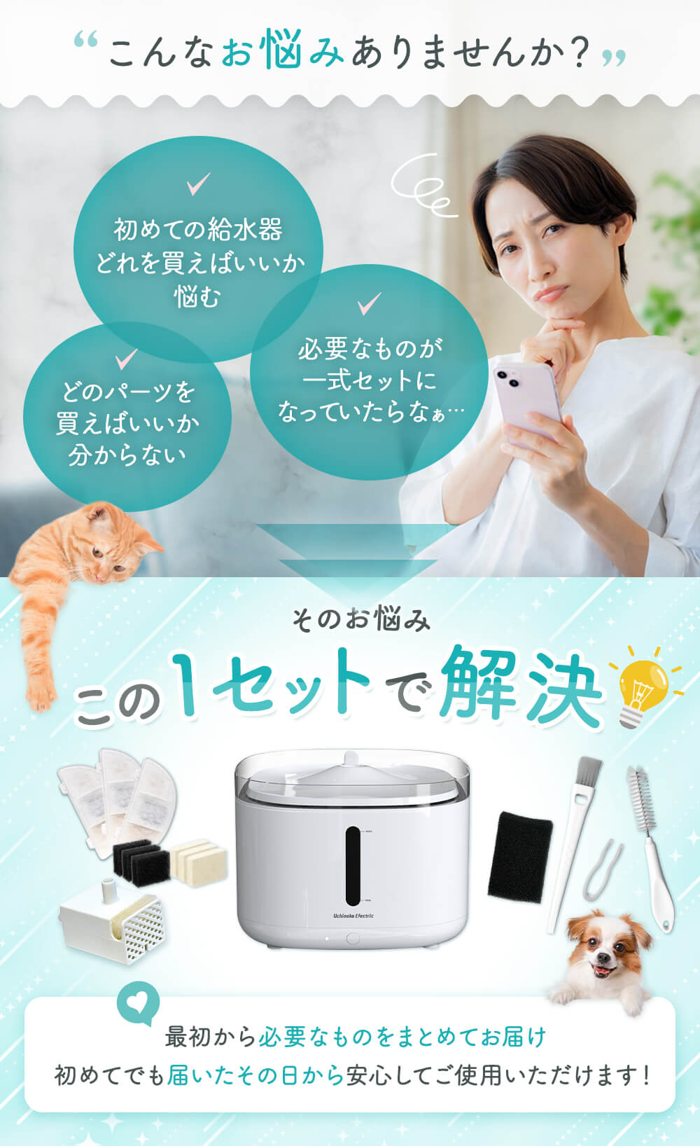こんなお悩みありませんか？　初めての給水器どれを買えばいいか悩む 必要なものが一式セットになっていたらなぁ どのパーツを買えばいいかわからない そのお悩み この1セットで解決 最初から必要なものをまとめてお届け 初めてでも届いたその日のから安心してご使用いただけます！
