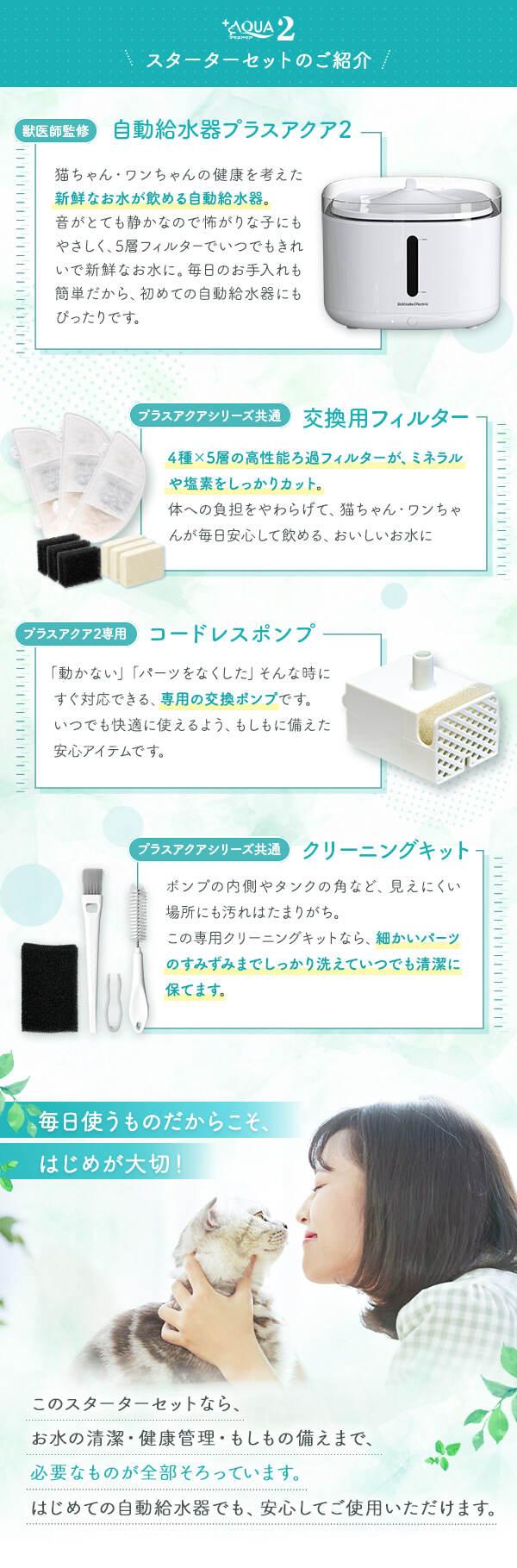 プラスアクア2スターターセットのご紹介 獣医師監修 自動給水器プラスアクア2 プラスアクアシリーズ共通交換用フィルター プラスアクア2専用コードレスポンプ プラスアクア共通クリーニングキット 毎日使うものだからこそ、始めが大切！はじめての自動給水器でも安心でご使用いただけます。