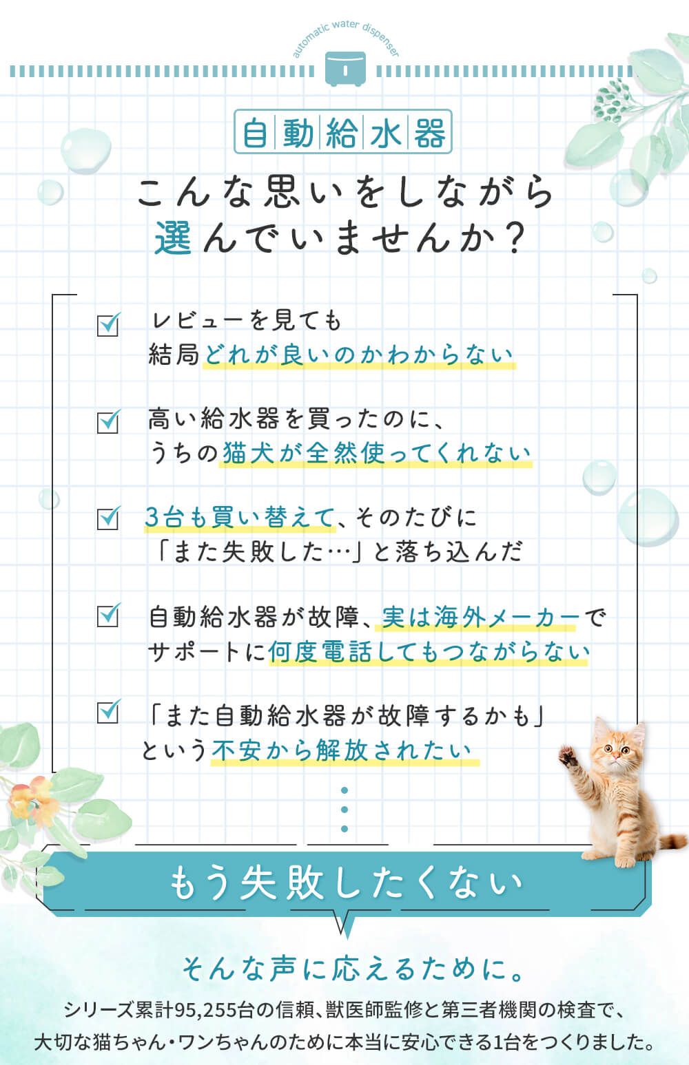 こんな思いしながら選んでいませんか？ レビューを見ても結局どれが良いのかわからない 高い給水器を買ったのに、うちの猫犬が全然使ってくれない 3台も買い替えたのにまた失敗した 実は海外メーカーでサポートに何度電話してもつながらない また故障するかもという不安から解放されたい そんな声に応えるために本当に安心できる1台をつくりました。