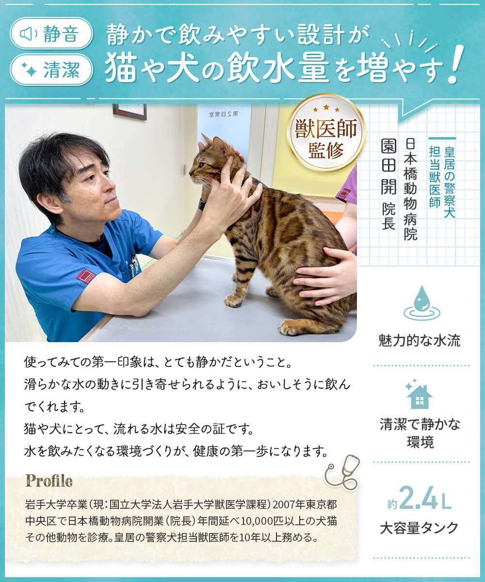静かで飲みやすい設計が猫や犬の飲水量を増やす！ 皇居の警察犬担当獣医師日本橋動物病院園田開院長監修 使ってみての第一印象はとても静か 猫や犬にとって流れる水は安全の証です。水を飲みたくなる環境づくりが、健康の第一歩になります。