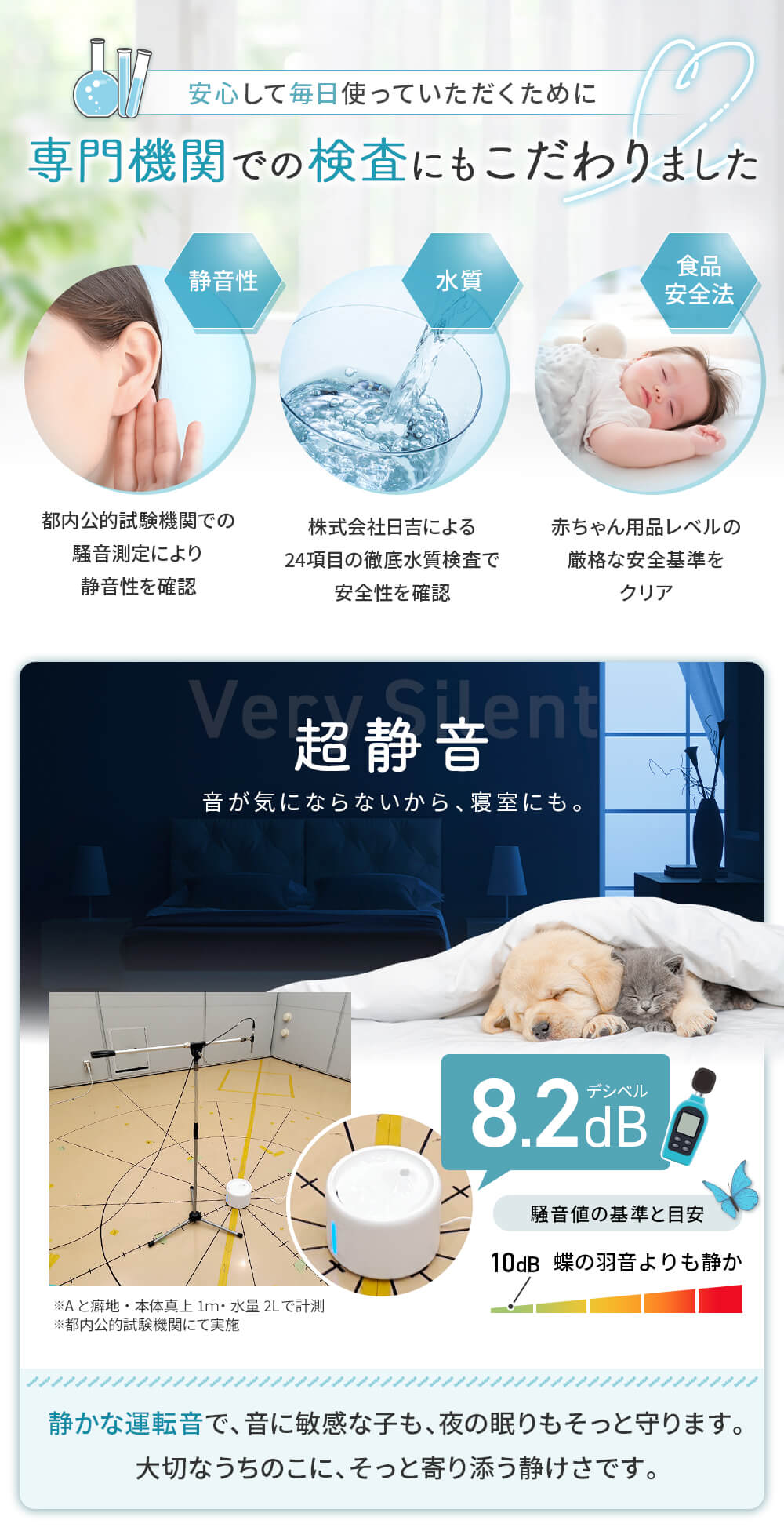 安心して使っていただくために専門機関での検査にもこだわりました。静音性 水質 食品安全法 静音性 蝶の羽音よりも静か8.2dB 静かな運転音で、音に敏感な子も夜の眠りをそっと守ります。