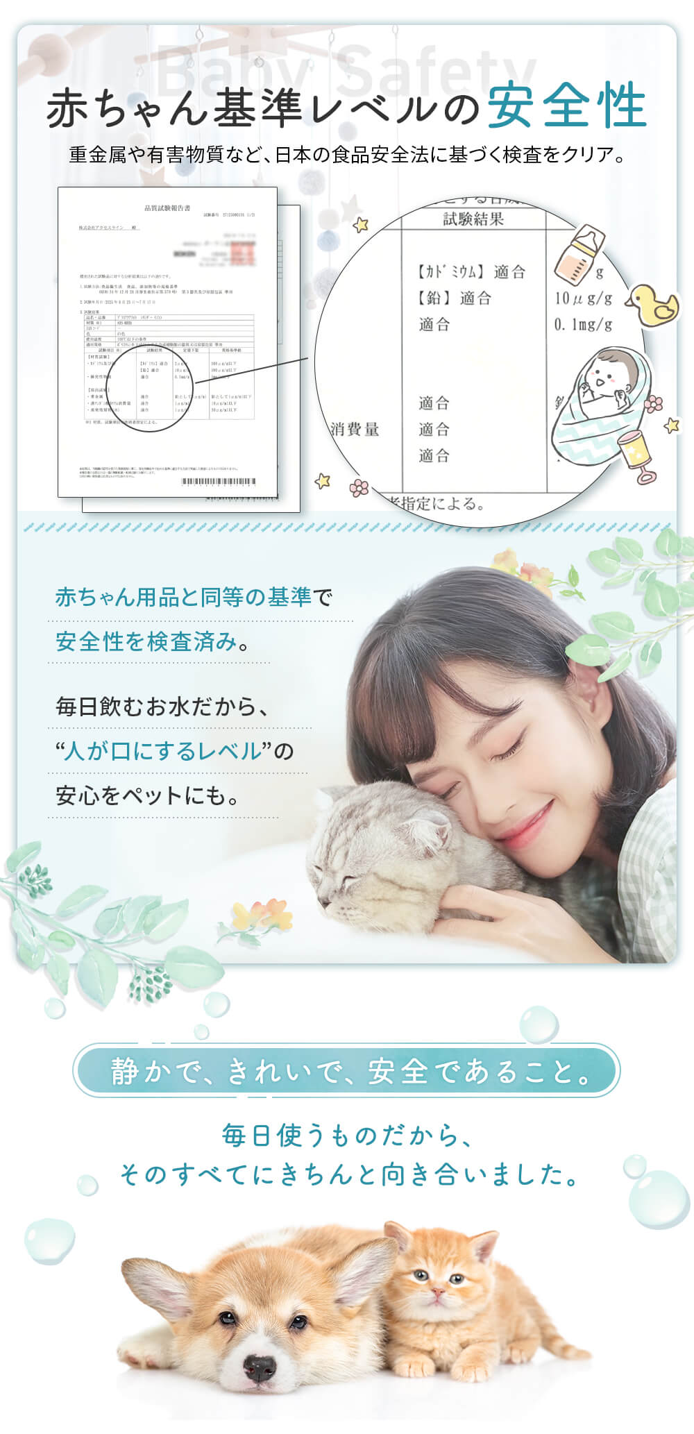 赤ちゃん基準レベルの安全性 貴金属や有害物質等、日本の食品安全法に基づく検査をクリア 赤ちゃん用品と同等の基準で安全性を検査済み。毎日飲むお水だから人が口にするレベルの安心をペットにも