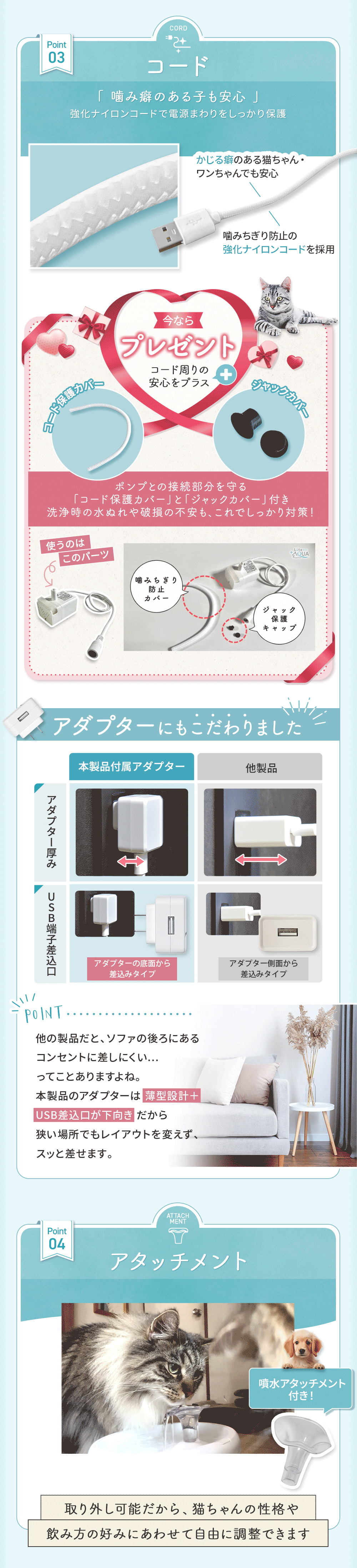 コード 噛み癖のある子も安心 強化ナイロンコードで電源回りをしっかり保護。今ならコード周りの安心をプラス ポンプとの接続部分を守る「コード保護カバー」と「ジャックカバー」が付いてくる アダプターにもこだわりました！ アタッチメント 取り外し可能だから、猫ちゃんの性格や飲み方の好みにあわせて自由に調整できます。