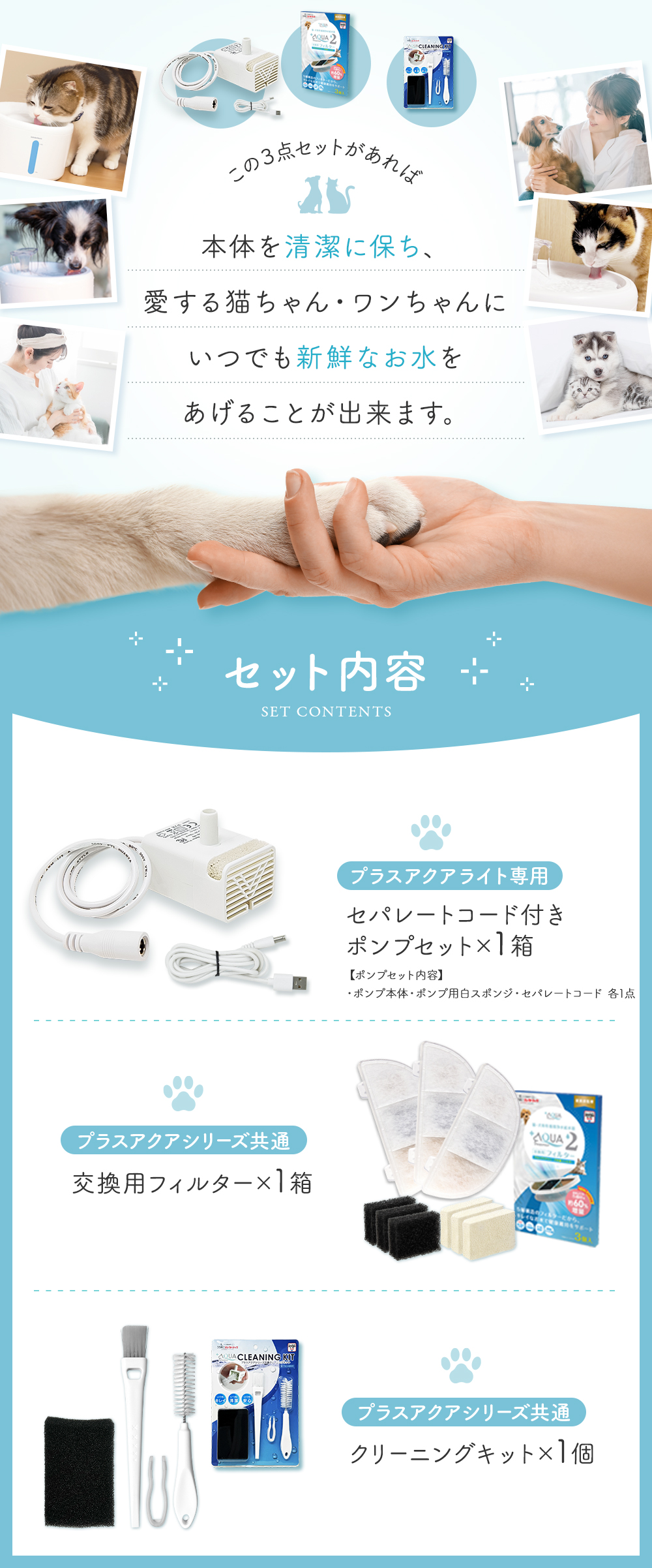 この3点セットがあれば本体を清潔に保ち、愛する猫ちゃん・ワンちゃんにいつでも新鮮なお水をあげることが出来ます。 セット内容 プラスアクアライト専用セパレートコード付きポンプセット×1箱 プラスアクアシリーズ共通交換用フィルター１箱 プラスアクアシリーズ共通クリーニングキット1個