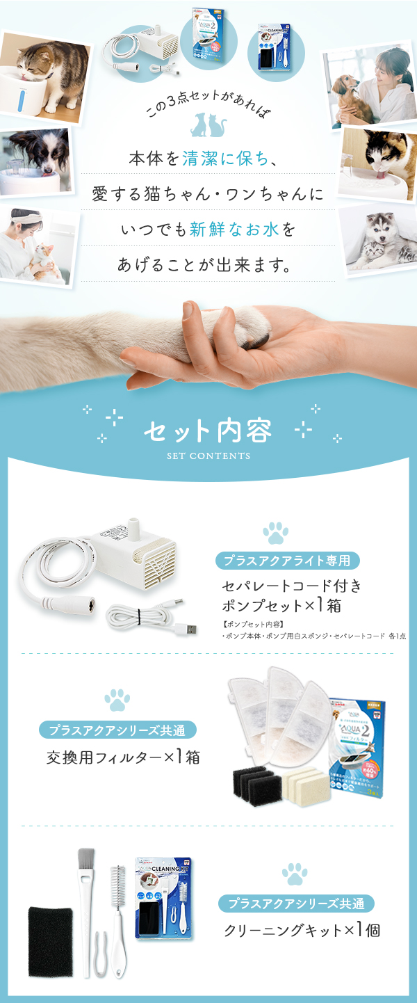 この3点セットがあれば本体を清潔に保ち、愛する猫ちゃん・ワンちゃんにいつでも新鮮なお水をあげることが出来ます。 セット内容 プラスアクアライト専用セパレートコード付きポンプセット×1箱 プラスアクアシリーズ共通交換用フィルター１箱 プラスアクアシリーズ共通クリーニングキット1個