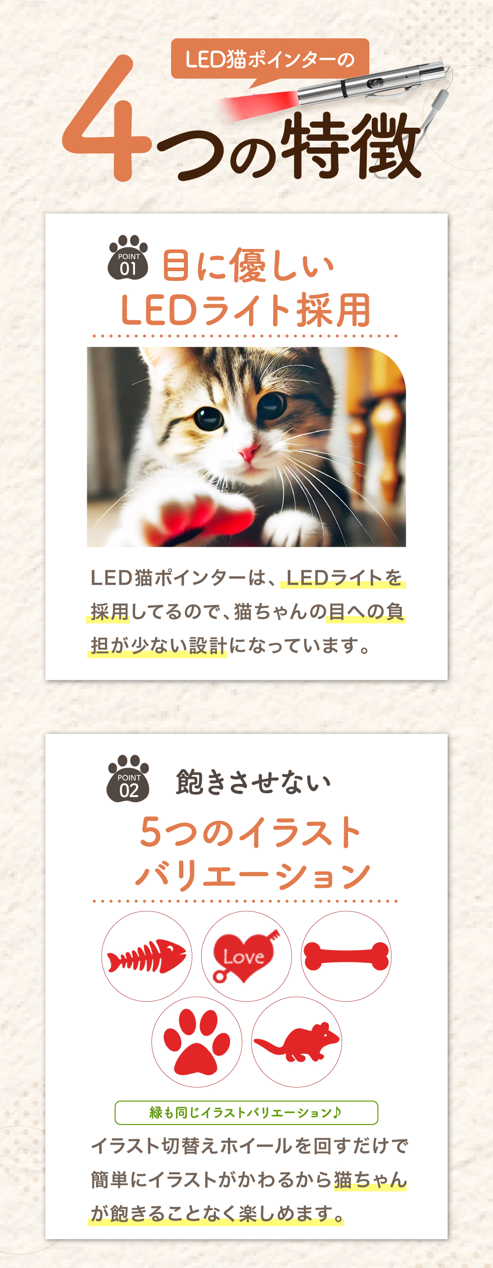 4つの特徴 01 目に優しいLEDライト採用 LED猫ポインターは、LEDライトを採用しているので、猫ちゃんの目への負担が少ない設計になっています。 02 飽きさせない 5つのイラストバリエーション イラスト切替えホイールを回すだけで簡単にイラストがかわるから猫ちゃんが飽きることなく楽しめます。