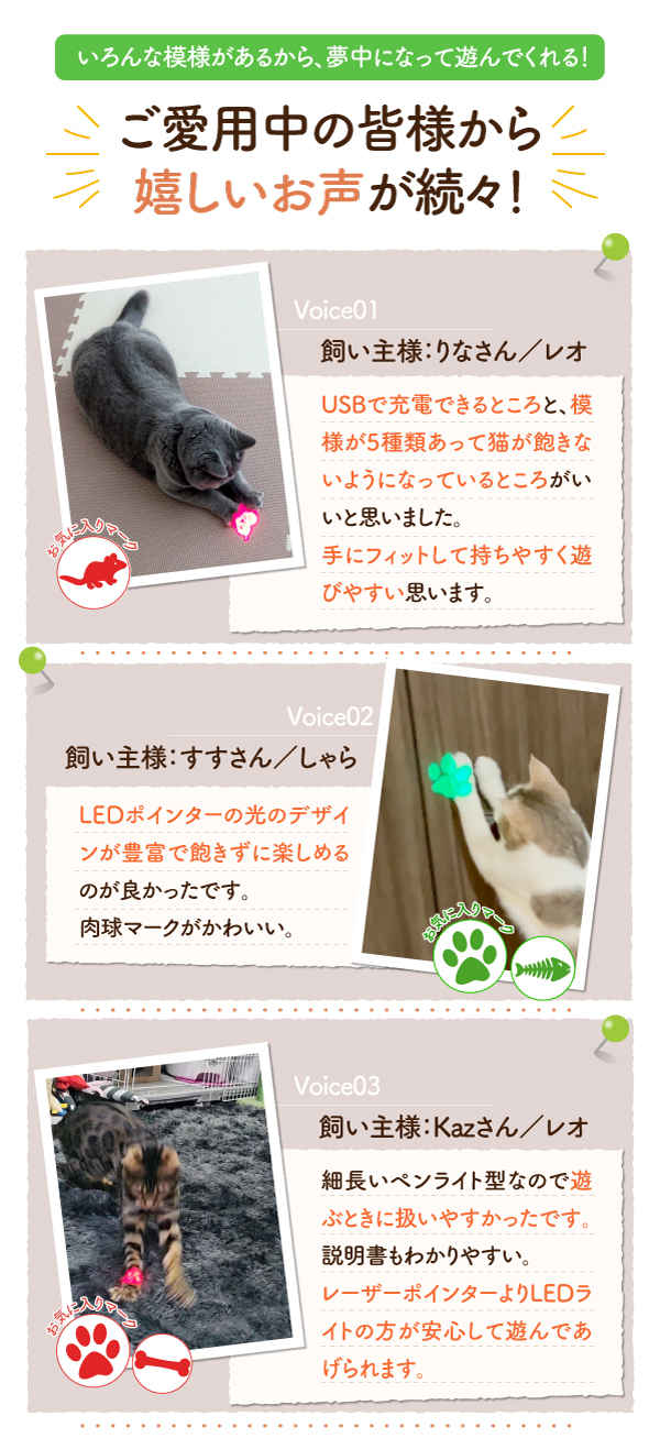 ご愛用中の皆様から嬉しいお声が続々！ USBで充電できるところ 模様が5種類あって猫が飽きないようになっているところ 手にフィットして持ちやすく遊びやい LEDポインターの光のデザインが豊富で飽きずに楽しめる 遊ぶ時に扱いやすかったです。 レーザーポインターよりLEDライトの方が安心して遊んであげられます。