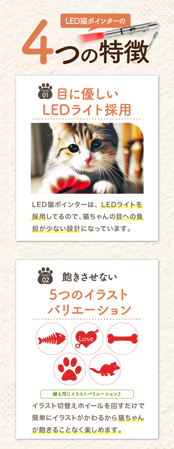 4つの特徴 01 目に優しいLEDライト採用 LED猫ポインターは、LEDライトを採用しているので、猫ちゃんの目への負担が少ない設計になっています。 02 飽きさせない 5つのイラストバリエーション イラスト切替えホイールを回すだけで簡単にイラストがかわるから猫ちゃんが飽きることなく楽しめます。