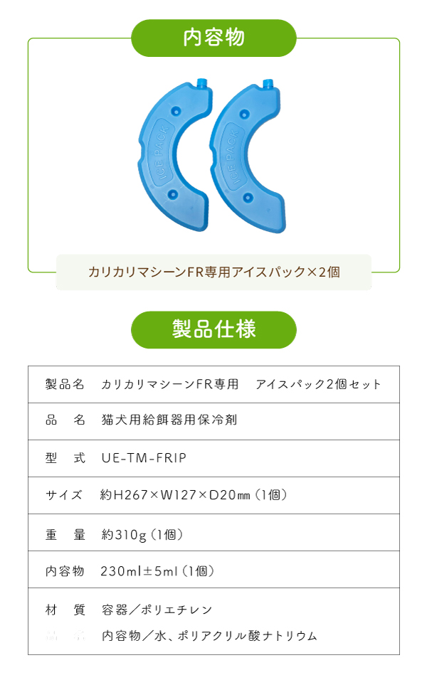 内容物「カリカリマシーンFR用アイスパック」×2個　製品仕様　製品名「カリカリマシーンFR専用アイスパック2個セット」 品名「猫犬用給餌器用保冷剤」 形式「UE-TM-FRIP」 サイズ「約H267×W127×D20㎜（1個）」 重量「約310g（1個）」 内容量「約230ml̟（1個）」 材質「容器／ポリエチレン 内容物／水、ポリアクリル酸ナトリウム」