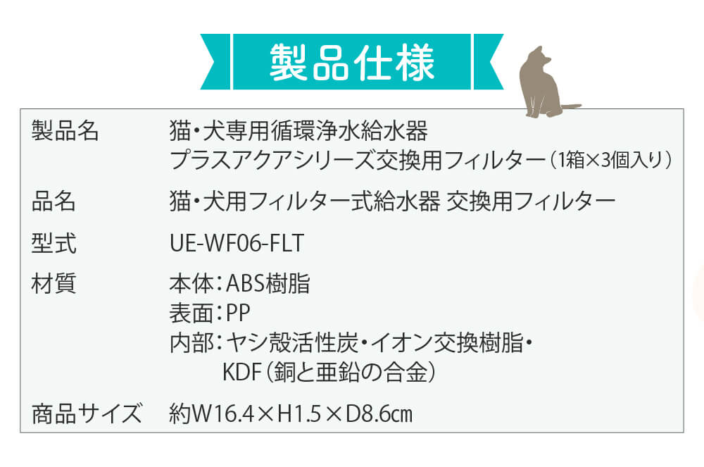 製品仕様　製品名：猫・犬専用循環浄水給水器プラスアクアシリーズ交換用フィルター3個入　品名：猫・犬用フィルター式給水器交換用フィルター　型式：UE-WF6-FLT　材質：本体（ABS樹脂）表面（PP）内部（ヤシ殻活性炭・イオン交換樹脂・KDF（銅と亜鉛の合金）　商品サイズ：約W16.4×H1.5×D8.6cm