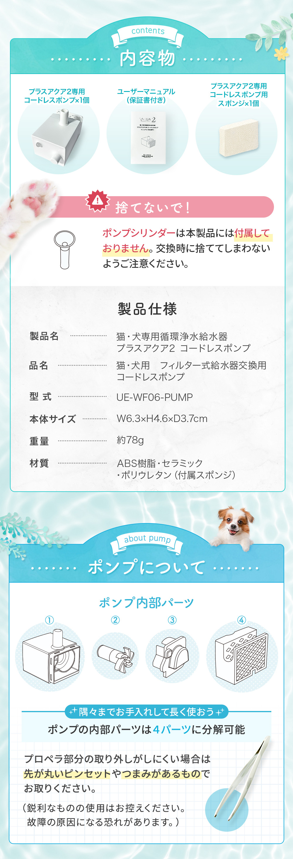 内容物 プラスアクア2専用コードレスポンプ×1個 ユーザーマニュアル（保証書付き）・プラスアクア2専用コードレスポンプ用スポンジ×1個 ポンプシリンダーは本製品には付属しておりません。交換時に捨ててしまわないようご注意ください。ポンプの内部パーツは4パーツに分解可能