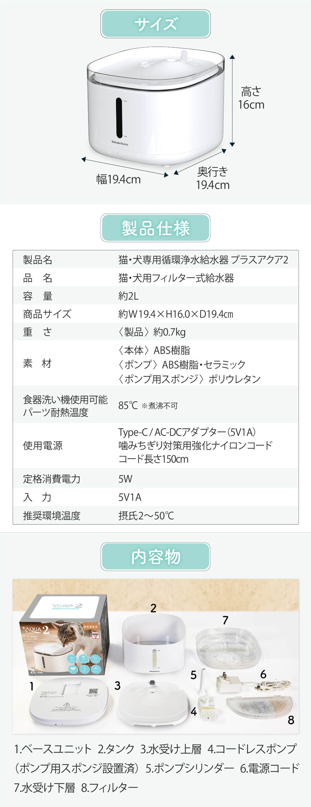 ＜型式＞UE-WF06　＜サイズ＞ 約W19.4×D19.4×H16㎝　＜重さ＞約0.7kg　＜内容物＞本体：ABS樹脂　ポンプ：ABS樹脂・セラミック　ポンプ用スポンジ：ポリウレタン　＜食器洗い機使用可能パーツ耐熱温度＞85℃　※煮沸不可　＜使用電源＞Type-C／AC-DCアダプター（5V1A）噛みちぎり対策用強化ナイロンコード　＜定格消費電力＞5W　＜入力＞5V1A　＜推奨環境温度＞摂氏2～50℃