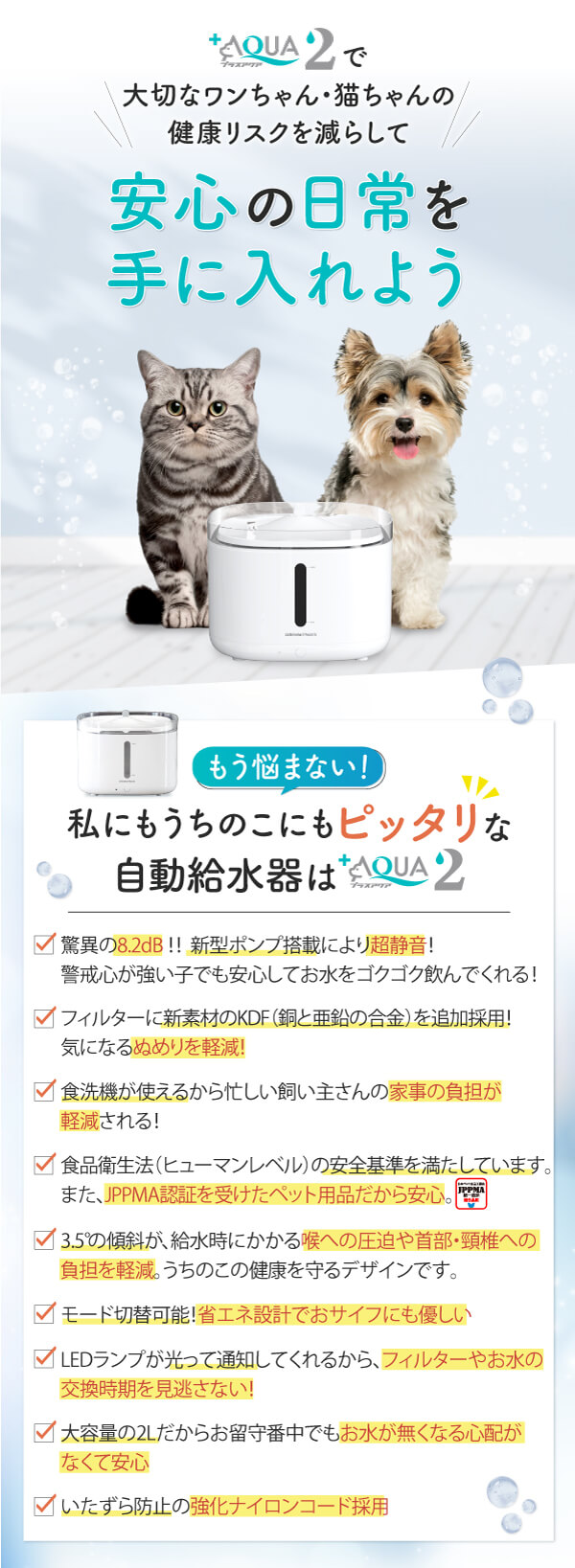 私にもうちのこにもピッタリな自動給水器はプラスアクア2 新型ポンプ搭載により超静音！警戒心が強い子でも安心してお水をゴクゴク飲んでくれる！ フィルターに新素材の「銅と亜鉛の合金」を追加採用したので、気になるぬめりを軽減！ 食洗機が使えるから忙しい飼い主さんの家事の負担が軽減される！ 給水時にかかる喉への圧迫や首部・頸椎への負担を軽減するために傾斜を3.5°にしたうちのこの健康を守るデザイン モード切替可能だからオサイフにも優しい省エネ設計！ LEDランプが光って通知してくれるから、フィルターやお水の交換時期を見逃すことがない！ 大容量の2Lだからお留守番中でもお水が無くなる心配がなくて安心 いたずら防止の強化ナイロンコード採用