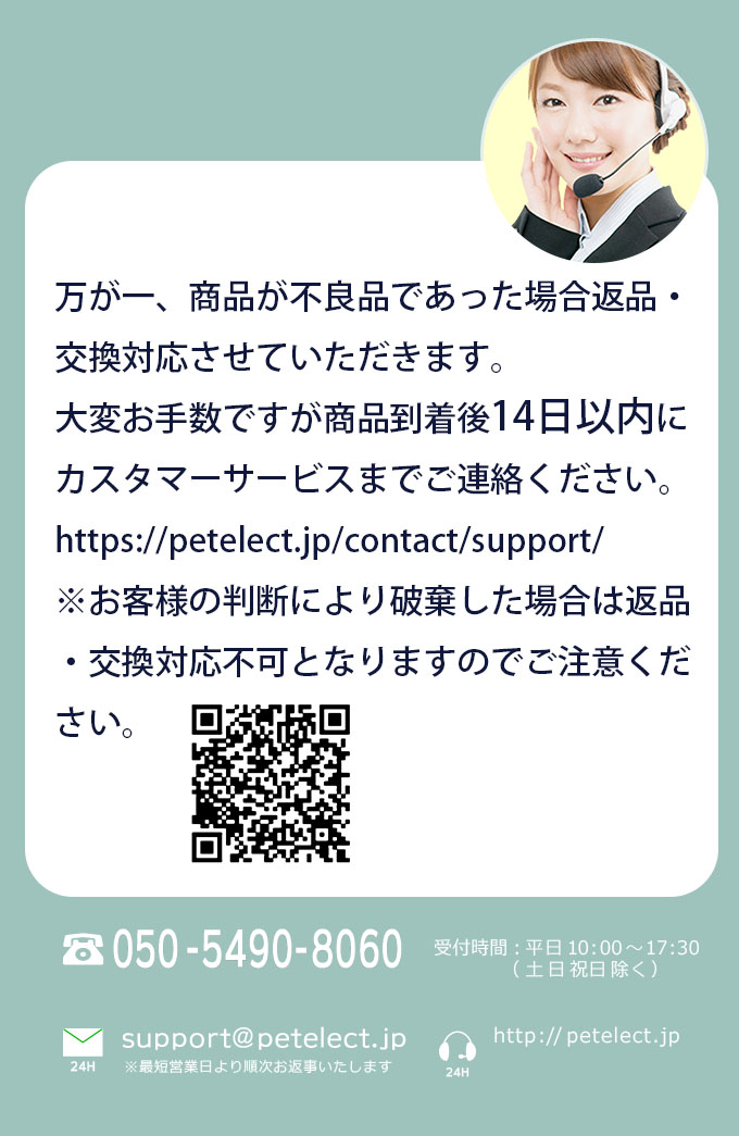万が一、商品が不良品であった場合返品・交換対応させていただきます。大変お手数ですが商品到着後14日以内にカスタマーサービスまでご連絡ください。https://petelect.jp/contact/support/ ※自己判断で破棄した場合は返品・交換対応不可となりますのでご注意ください。