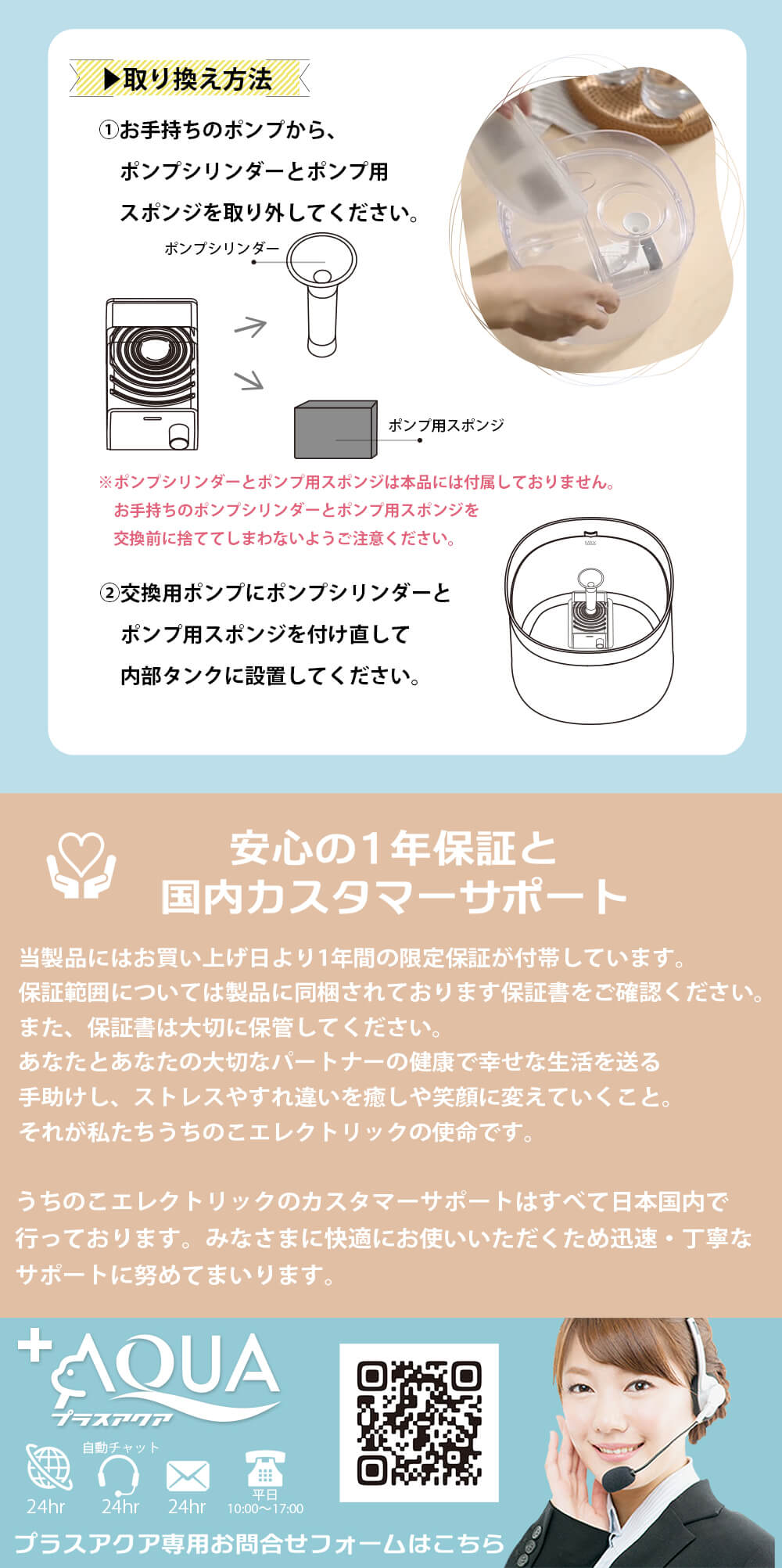 安心の1年保証と国内カスタマーサポート 当商品にはお買い上げ日より1年間の限定保証が付帯しています。保証範囲については製品に同梱されております保証書をご確認ください。また保証書は大切に保管してください。あなたとあなたの大切なパートナーの健康で幸せな生活を送る手助けをし、ストレスやすれ違いを癒しや笑顔に変えていくこと。それが私たちうちのこエレクトリックの使命です。 うちのこエレクトリックのカスタマーサポートはすべて日本国内で行っております。 みなさまに快適にお使いいただくため迅速・丁寧なサポートに努めてまいります。 プラスアクア専用お問い合わせフォームはこちらのQRコードよりどうぞ。 