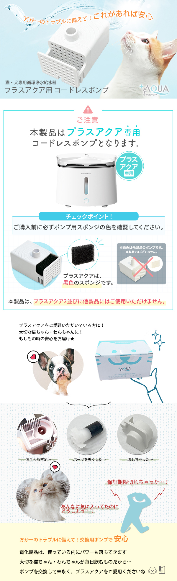 猫・犬専用循環浄水給水器 プラスアクア用 コードレス ポンプ 交換用 万が一のトラブルに備えて！ これがあれば安心 ご注意：こちらの商品はプラスアクア専用です。アクアメビウスにはご使用いただけません。 プラスアクアをご愛顧いただいている方に！大切な猫ちゃん・わんちゃんに！もしもの時の安心をお届け★ こんな時…お手入れ不足…パーツを失くした…壊しちゃった…。保証期限切れちゃった…！あんなに気に入ってたのにどうしよう…！ 万が一のトラブルに備えて！交換用ポンプで安心 電化製品は、使っている内にパワーも落ちてきます。大切な猫ちゃん・わんちゃんが毎日飲むものだから… ポンプを交換して末永く、プラスアクアをご愛用くださいね